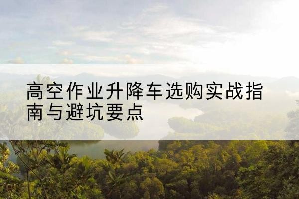 大名升降车怎么选-高空作业升降车选购实战指南与避坑要点