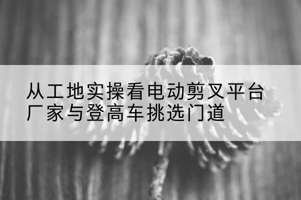 大名电动剪叉升降平台厂家-从工地实操看电动剪叉平台厂家与登高车挑选门道