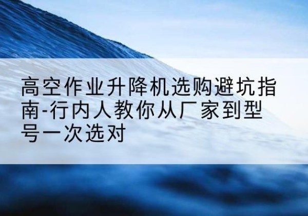 大名升降平台厂家-高空作业升降机选购避坑指南-行内人教你从厂家到型号一次选对