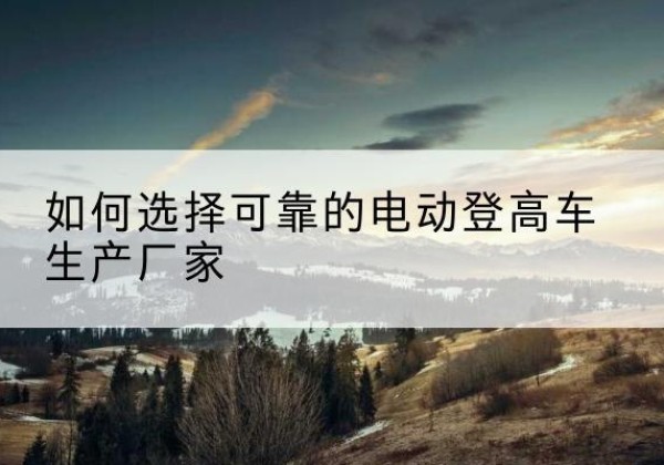大名电动登高车厂家-如何选择可靠的电动登高车生产厂家