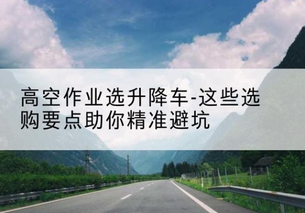 大名升降车厂家-高空作业选升降车-这些选购要点助你*避坑