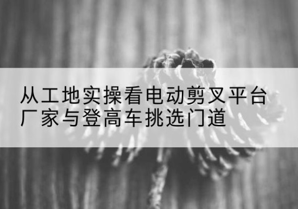 大名电动剪叉升降平台厂家-从工地实操看电动剪叉平台厂家与登高车挑选门道