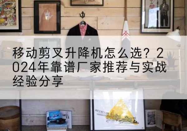 大名升降平台厂家推荐-移动剪叉升降机怎么选？2024年靠谱厂家推荐与实战经验分享